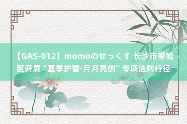 【GAS-012】momoのせっくす 长沙市望城区开展“夏季护蕾·月月亮剑”专项法则行径