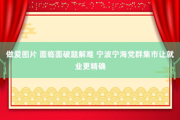 做爱图片 面临面破题解难 宁波宁海党群集市让就业更精确