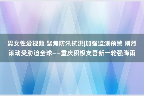 男女性爱视频 聚焦防汛抗洪|加强监测预警 刚烈滚动受胁迫全球——重庆积极支吾新一轮强降雨