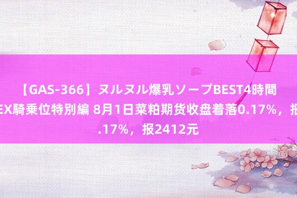 【GAS-366】ヌルヌル爆乳ソープBEST4時間 マットSEX騎乗位特別編 8月1日菜粕期货收盘着落0.17%，报2412元