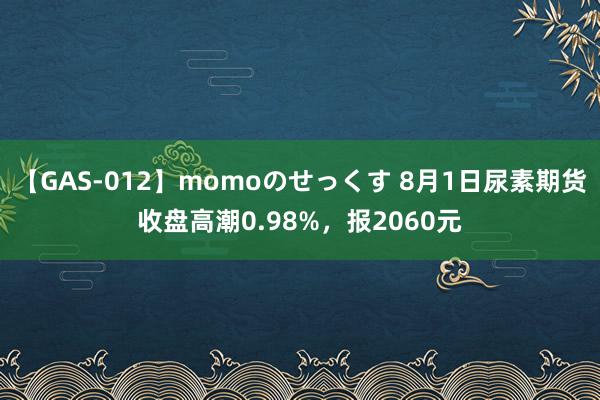 【GAS-012】momoのせっくす 8月1日尿素期货收盘高潮0.98%，报2060元