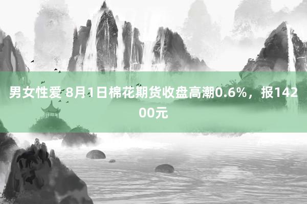 男女性爱 8月1日棉花期货收盘高潮0.6%，报14200元