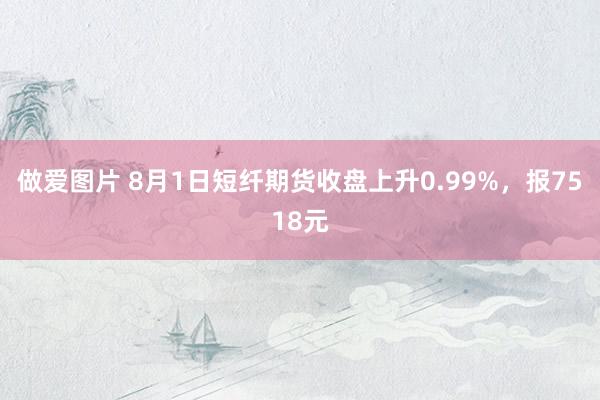 做爱图片 8月1日短纤期货收盘上升0.99%，报7518元