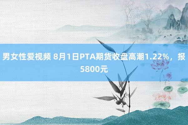 男女性爱视频 8月1日PTA期货收盘高潮1.22%，报5800元