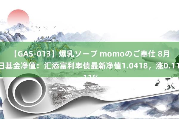 【GAS-013】爆乳ソープ momoのご奉仕 8月1日基金净值：汇添富利率债最新净值1.0418，涨0.11%