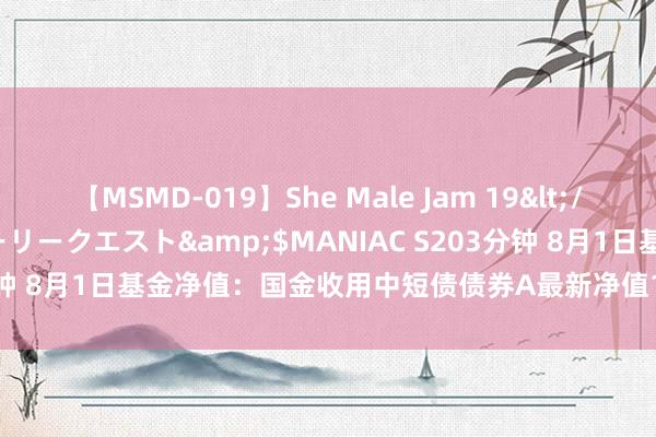 【MSMD-019】She Male Jam 19</a>2008-08-04グローリークエスト&$MANIAC S203分钟 8月1日基金净值：国金收用中短债债券A最新净值1.0749，涨0.04%