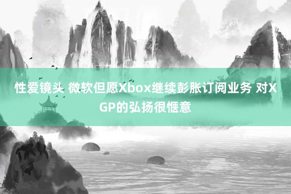 性爱镜头 微软但愿Xbox继续彭胀订阅业务 对XGP的弘扬很惬意