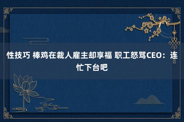 性技巧 棒鸡在裁人雇主却享福 职工怒骂CEO：连忙下台吧