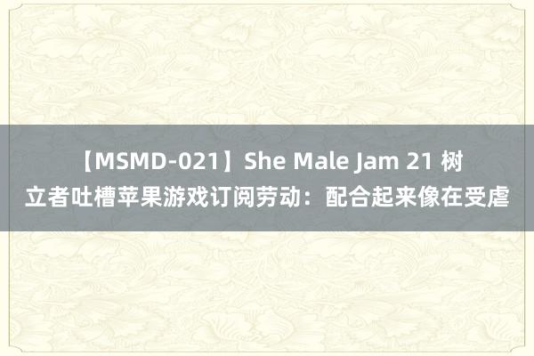 【MSMD-021】She Male Jam 21 树立者吐槽苹果游戏订阅劳动：配合起来像在受虐