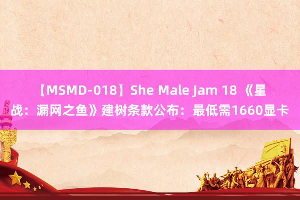 【MSMD-018】She Male Jam 18 《星战：漏网之鱼》建树条款公布：最低需1660显卡