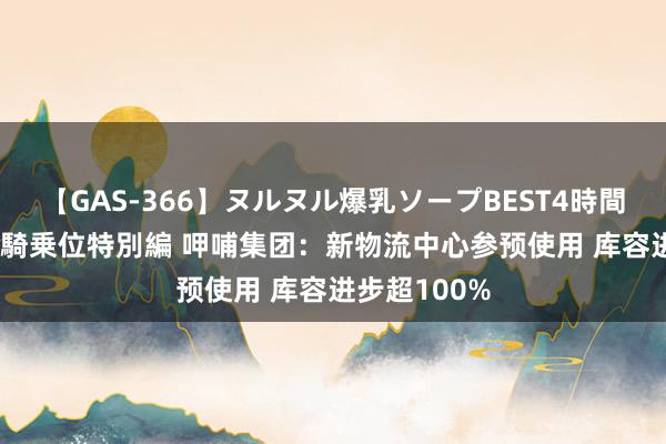 【GAS-366】ヌルヌル爆乳ソープBEST4時間 マットSEX騎乗位特別編 呷哺集团：新物流中心参预使用 库容进步超100%