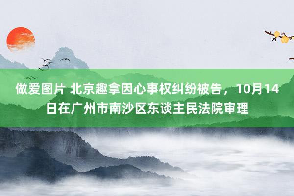 做爱图片 北京趣拿因心事权纠纷被告，10月14日在广州市南沙区东谈主民法院审理