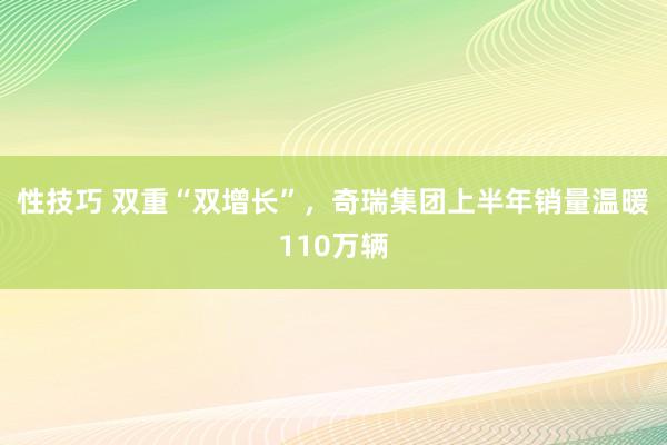 性技巧 双重“双增长”，奇瑞集团上半年销量温暖110万辆