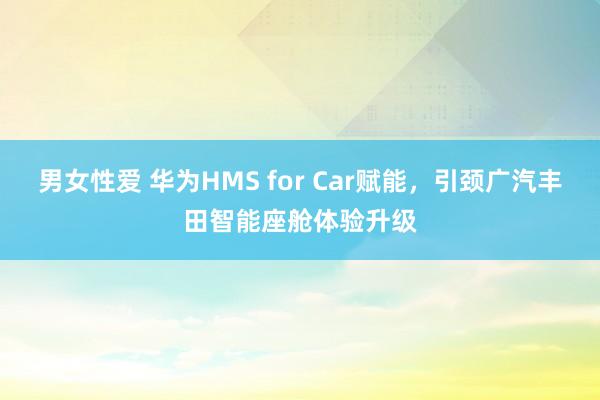 男女性爱 华为HMS for Car赋能，引颈广汽丰田智能座舱体验升级