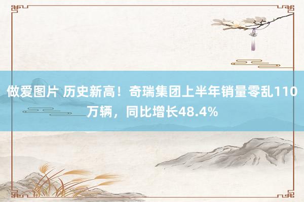 做爱图片 历史新高！奇瑞集团上半年销量零乱110万辆，同比增长48.4%