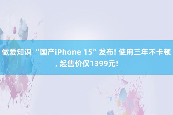 做爱知识 “国产iPhone 15”发布! 使用三年不卡顿， 起售价仅1399元!