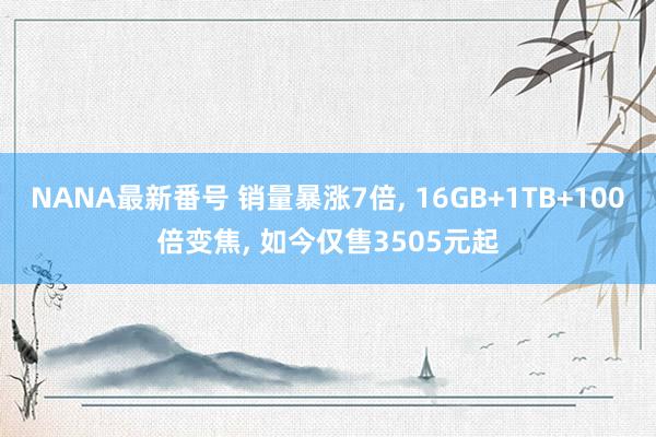 NANA最新番号 销量暴涨7倍， 16GB+1TB+100倍变焦， 如今仅售3505元起