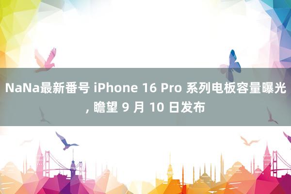 NaNa最新番号 iPhone 16 Pro 系列电板容量曝光， 瞻望 9 月 10 日发布