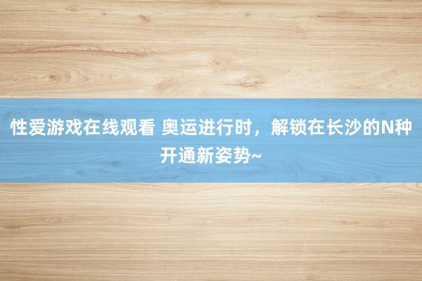 性爱游戏在线观看 奥运进行时，解锁在长沙的N种开通新姿势~