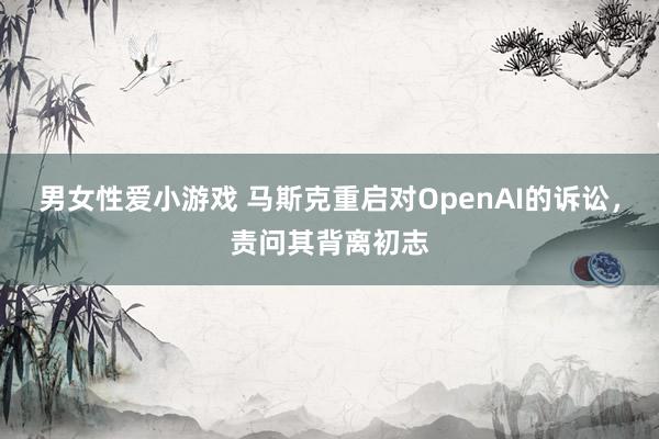 男女性爱小游戏 马斯克重启对OpenAI的诉讼，责问其背离初志