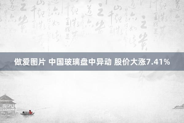 做爱图片 中国玻璃盘中异动 股价大涨7.41%