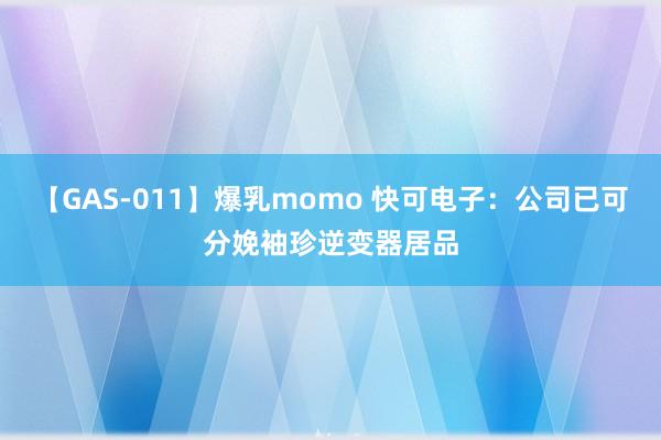 【GAS-011】爆乳momo 快可电子：公司已可分娩袖珍逆变器居品