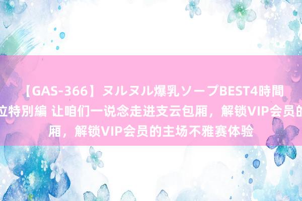 【GAS-366】ヌルヌル爆乳ソープBEST4時間 マットSEX騎乗位特別編 让咱们一说念走进支云包厢，解锁VIP会员的主场不雅赛体验