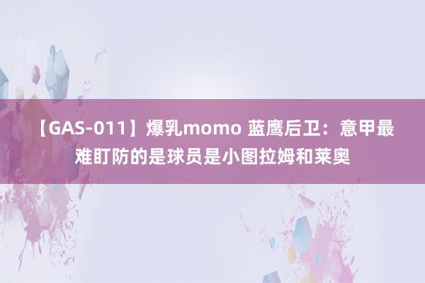 【GAS-011】爆乳momo 蓝鹰后卫：意甲最难盯防的是球员是小图拉姆和莱奥