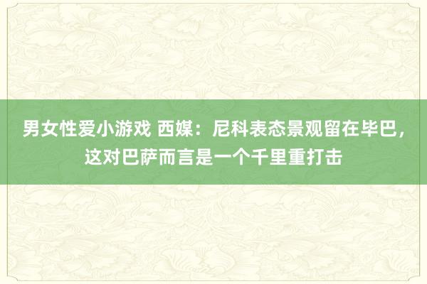 男女性爱小游戏 西媒：尼科表态景观留在毕巴，这对巴萨而言是一个千里重打击