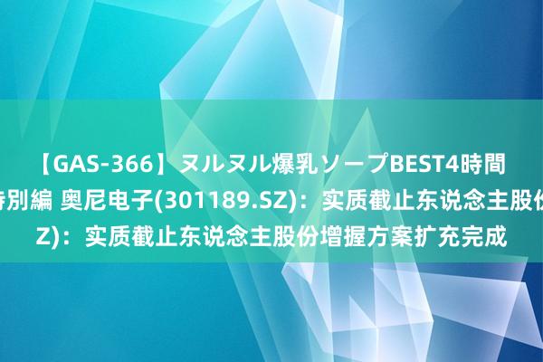 【GAS-366】ヌルヌル爆乳ソープBEST4時間 マットSEX騎乗位特別編 奥尼电子(301189.SZ)：实质截止东说念主股份增握方案扩充完成