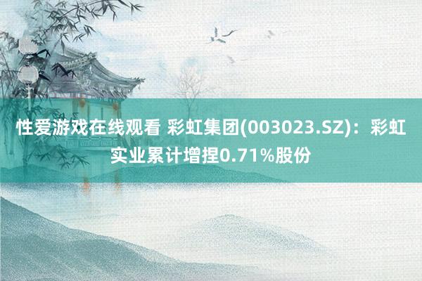 性爱游戏在线观看 彩虹集团(003023.SZ)：彩虹实业累计增捏0.71%股份