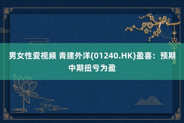 男女性爱视频 青建外洋(01240.HK)盈喜：预期中期扭亏为盈