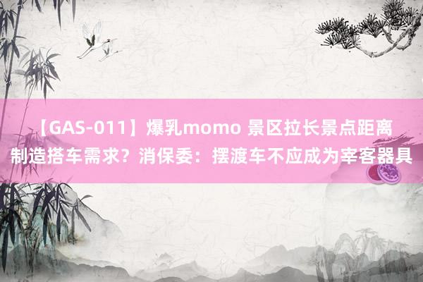 【GAS-011】爆乳momo 景区拉长景点距离制造搭车需求？消保委：摆渡车不应成为宰客器具