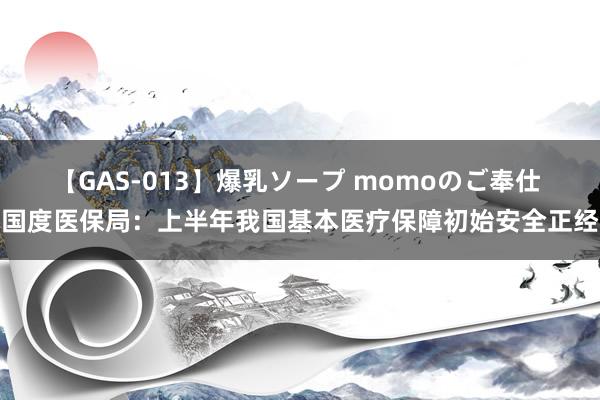 【GAS-013】爆乳ソープ momoのご奉仕 国度医保局：上半年我国基本医疗保障初始安全正经