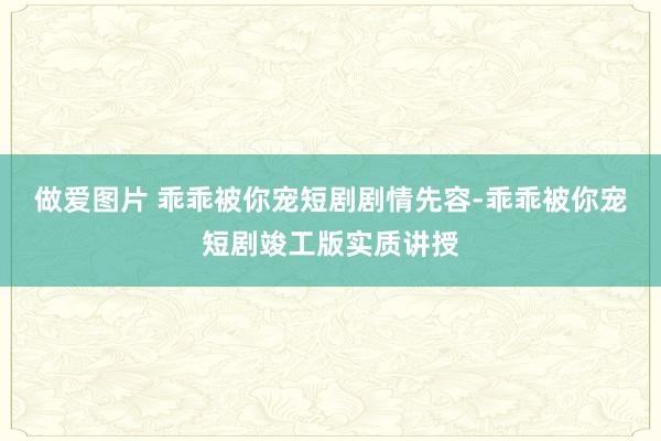 做爱图片 乖乖被你宠短剧剧情先容-乖乖被你宠短剧竣工版实质讲授