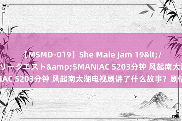 【MSMD-019】She Male Jam 19</a>2008-08-04グローリークエスト&$MANIAC S203分钟 风起南太湖电视剧讲了什么故事？剧情简介