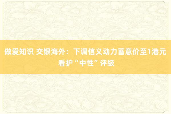 做爱知识 交银海外：下调信义动力蓄意价至1港元 看护“中性”评级