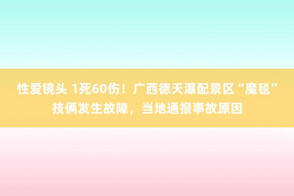 性爱镜头 1死60伤！广西德天瀑配景区“魔毯”技俩发生故障，当地通报事故原因