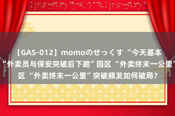 【GAS-012】momoのせっくす “今天基本都让进了” 记者实探“外卖员与保安突破后下跪”园区 “外卖终末一公里”突破频发如何破局？