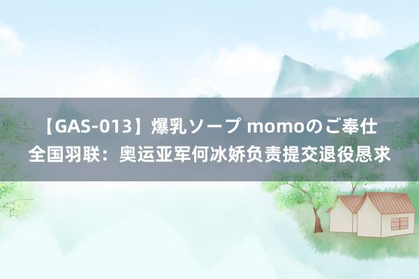 【GAS-013】爆乳ソープ momoのご奉仕 全国羽联：奥运亚军何冰娇负责提交退役恳求