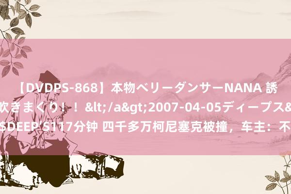 【DVDPS-868】本物ベリーダンサーNANA 誘惑の腰使いで潮吹きまくり！！</a>2007-04-05ディープス&$DEEP’S117分钟 四千多万柯尼塞克被撞，车主：不追诉对方保额之外的补偿包袱