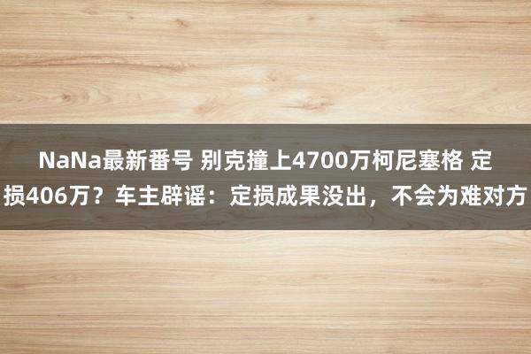 NaNa最新番号 别克撞上4700万柯尼塞格 定损406万？车主辟谣：定损成果没出，不会为难对方