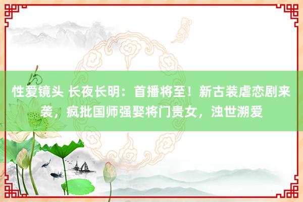 性爱镜头 长夜长明：首播将至！新古装虐恋剧来袭，疯批国师强娶将门贵女，浊世溯爱