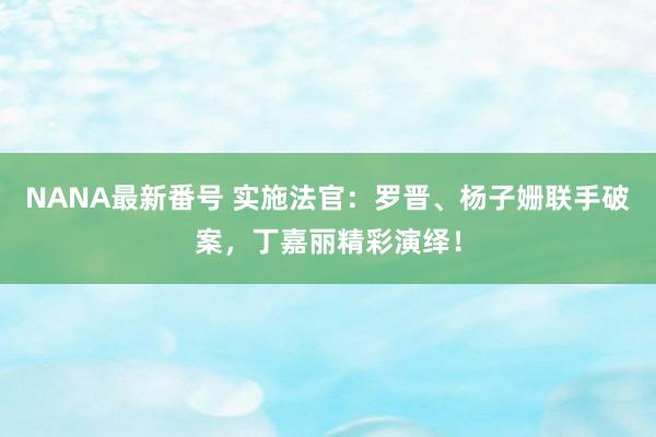 NANA最新番号 实施法官：罗晋、杨子姗联手破案，丁嘉丽精彩演绎！