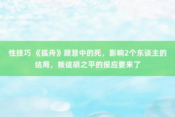 性技巧 《孤舟》顾慧中的死，影响2个东谈主的结局，叛徒胡之平的报应要来了