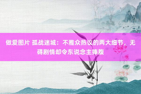 做爱图片 孤战迷城：不雅众热议的两大细节，无碍剧情却令东说念主捧腹