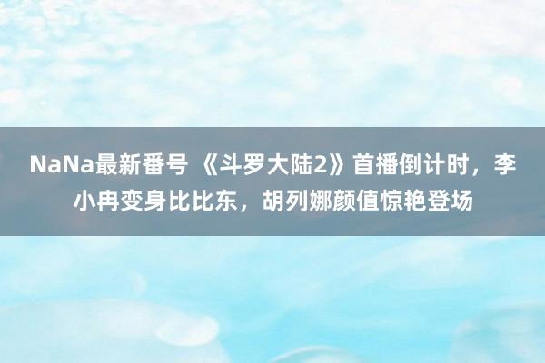 NaNa最新番号 《斗罗大陆2》首播倒计时，李小冉变身比比东，胡列娜颜值惊艳登场