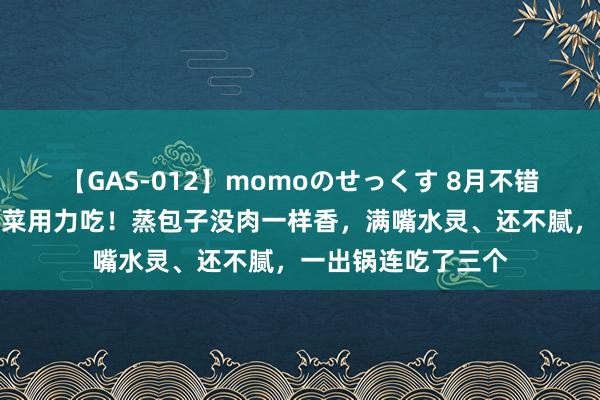 【GAS-012】momoのせっくす 8月不错不吃肉，碰到这素菜用力吃！蒸包子没肉一样香，满嘴水灵、还不腻，一出锅连吃了三个