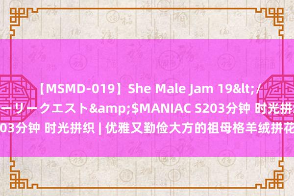 【MSMD-019】She Male Jam 19</a>2008-08-04グローリークエスト&$MANIAC S203分钟 时光拼织 | 优雅又勤俭大方的祖母格羊绒拼花衣（附图解）