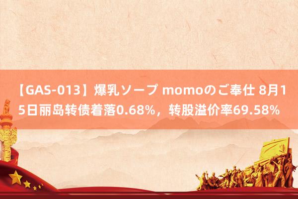 【GAS-013】爆乳ソープ momoのご奉仕 8月15日丽岛转债着落0.68%，转股溢价率69.58%